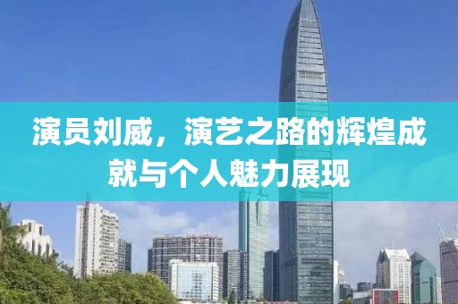演员刘威，演艺之路的辉煌成就与个人魅力展现