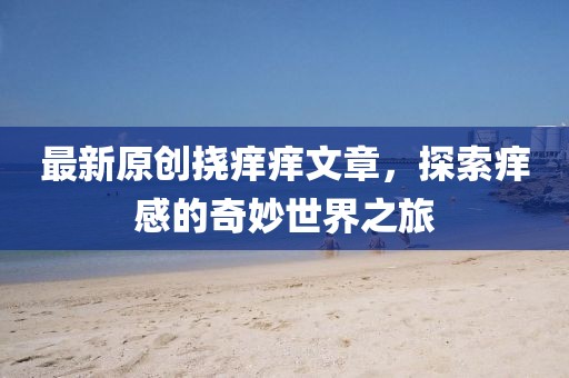 最新原创挠痒痒文章，探索痒感的奇妙世界之旅