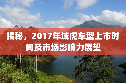 揭秘，2017年域虎车型上市时间及市场影响力展望