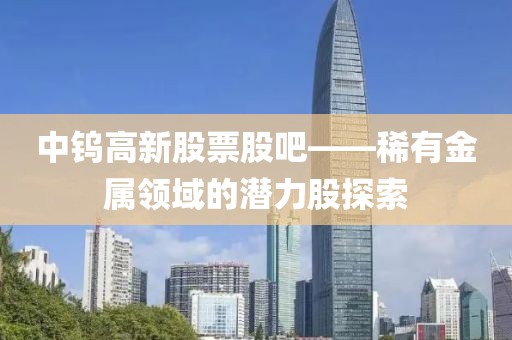 中钨高新股票股吧——稀有金属领域的潜力股探索