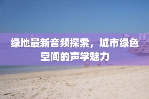 绿地最新音频探索，城市绿色空间的声学魅力