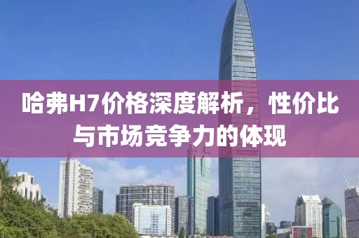 哈弗H7价格深度解析，性价比与市场竞争力的体现