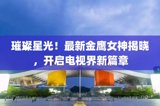 璀璨星光！最新金鹰女神揭晓，开启电视界新篇章