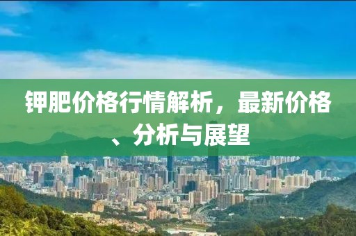 钾肥价格行情解析，最新价格、分析与展望