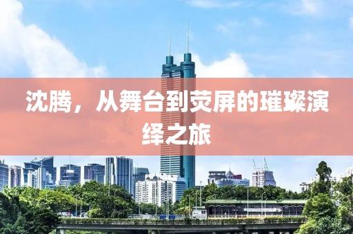 沈腾，从舞台到荧屏的璀璨演绎之旅