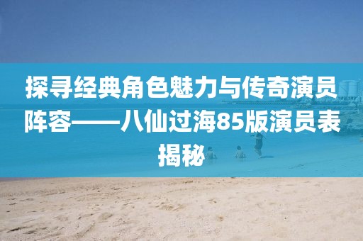 探寻经典角色魅力与传奇演员阵容——八仙过海85版演员表揭秘