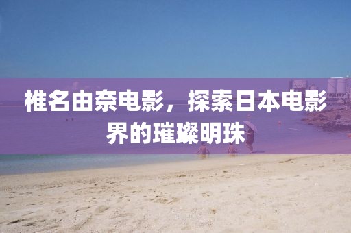 椎名由奈电影，探索日本电影界的璀璨明珠