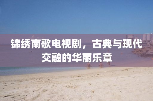 锦绣南歌电视剧，古典与现代交融的华丽乐章