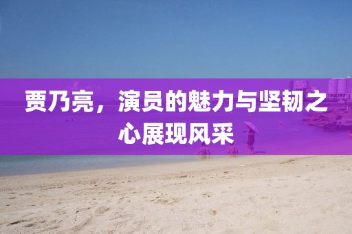 贾乃亮，演员的魅力与坚韧之心展现风采
