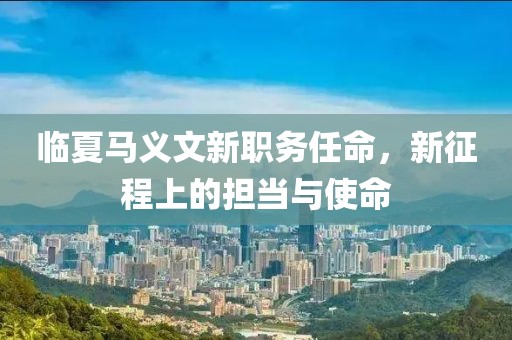 临夏马义文新职务任命，新征程上的担当与使命