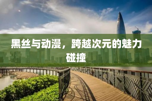 黑丝与动漫，跨越次元的魅力碰撞