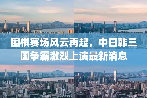 围棋赛场风云再起，中日韩三国争霸激烈上演最新消息
