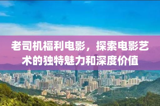 老司机福利电影，探索电影艺术的独特魅力和深度价值
