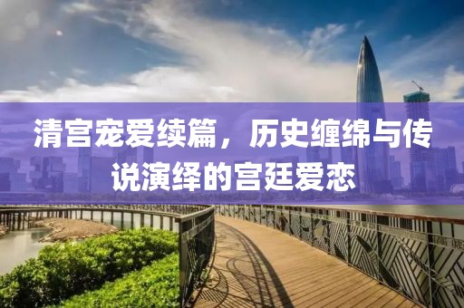 清宫宠爱续篇，历史缠绵与传说演绎的宫廷爱恋