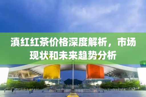 滇红红茶价格深度解析，市场现状和未来趋势分析