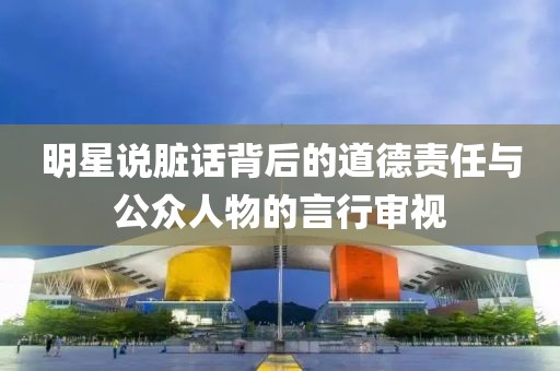 明星说脏话背后的道德责任与公众人物的言行审视