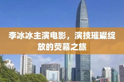 李冰冰主演电影，演技璀璨绽放的荧幕之旅