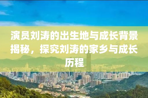 演员刘涛的出生地与成长背景揭秘，探究刘涛的家乡与成长历程