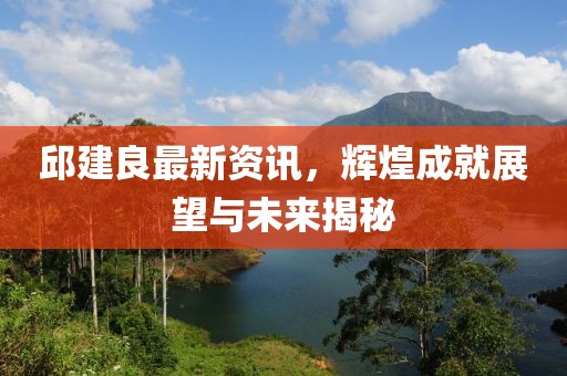 邱建良最新资讯，辉煌成就展望与未来揭秘
