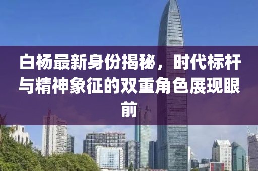 白杨最新身份揭秘，时代标杆与精神象征的双重角色展现眼前