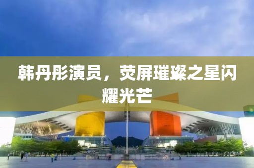 韩丹彤演员，荧屏璀璨之星闪耀光芒