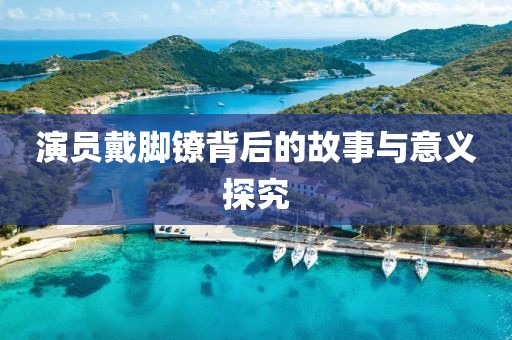 演员戴脚镣背后的故事与意义探究