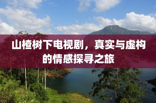 山楂树下电视剧，真实与虚构的情感探寻之旅