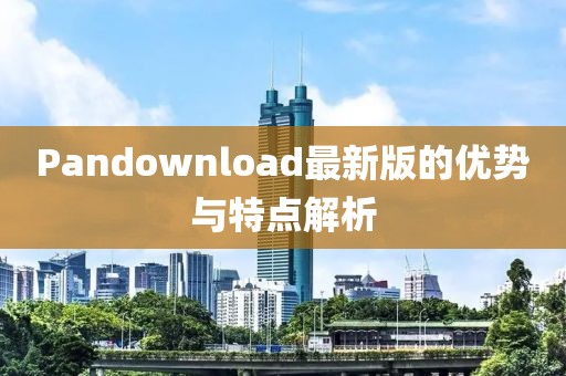 Pandownload最新版的优势与特点解析