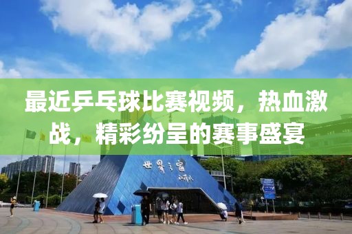 最近乒乓球比赛视频，热血激战，精彩纷呈的赛事盛宴