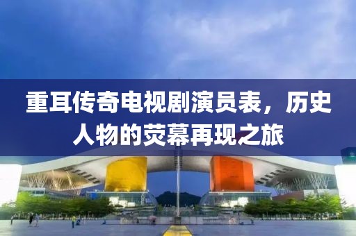 重耳传奇电视剧演员表，历史人物的荧幕再现之旅