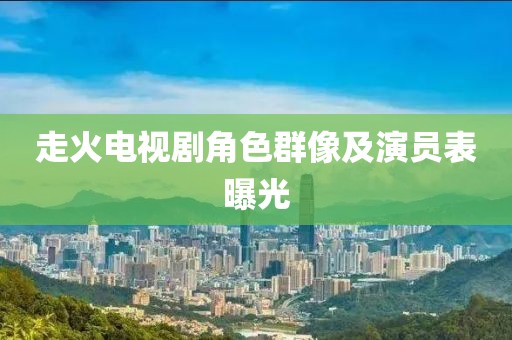 走火电视剧角色群像及演员表曝光