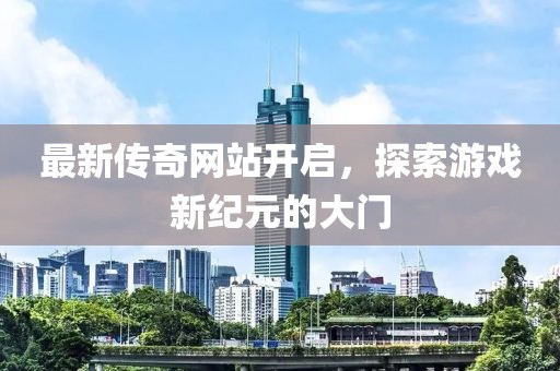 最新传奇网站开启，探索游戏新纪元的大门
