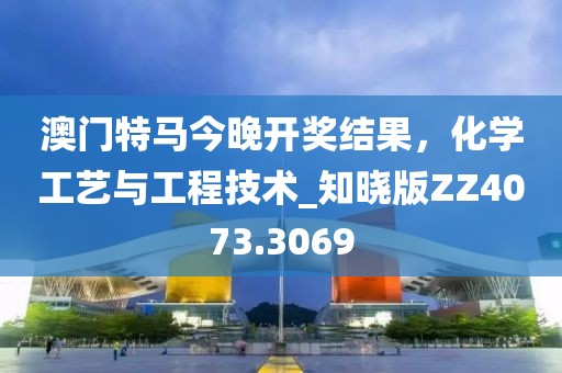 澳门特马今晚开奖结果，化学工艺与工程技术_知晓版ZZ4073.3069
