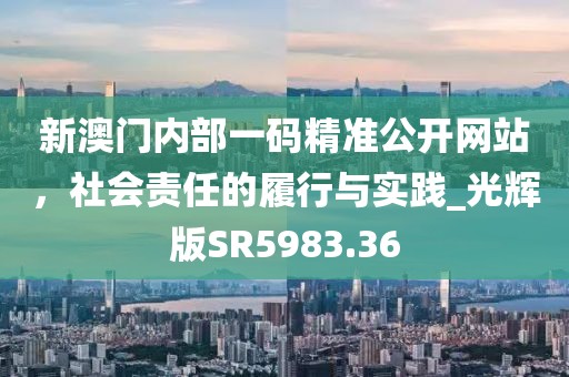 新澳门内部一码精准公开网站，社会责任的履行与实践_光辉版SR5983.36