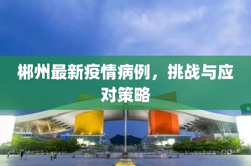 郴州最新疫情病例，挑战与应对策略