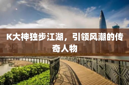 K大神独步江湖，引领风潮的传奇人物