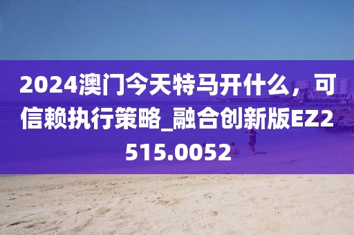 2024澳门今天特马开什么，可信赖执行策略_融合创新版EZ2515.0052