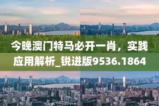 今晚澳门特马必开一肖，实践应用解析_锐进版9536.1864