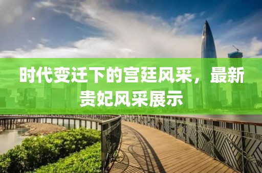 时代变迁下的宫廷风采，最新贵妃风采展示