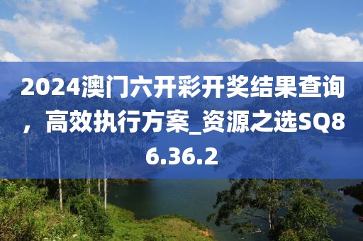 2024澳门六开彩开奖结果查询，高效执行方案_资源之选SQ86.36.2