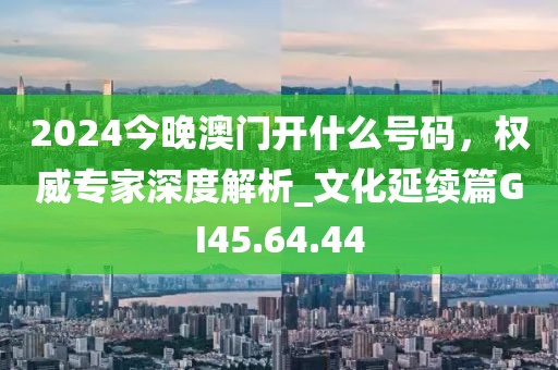 2024今晚澳门开什么号码，权威专家深度解析_文化延续篇GI45.64.44