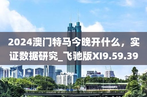 2024澳门特马今晚开什么，实证数据研究_飞驰版XI9.59.39