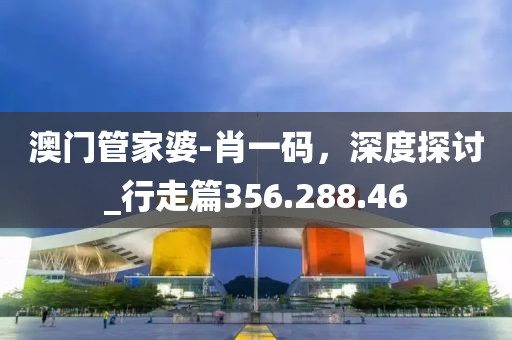 澳门管家婆-肖一码，深度探讨_行走篇356.288.46