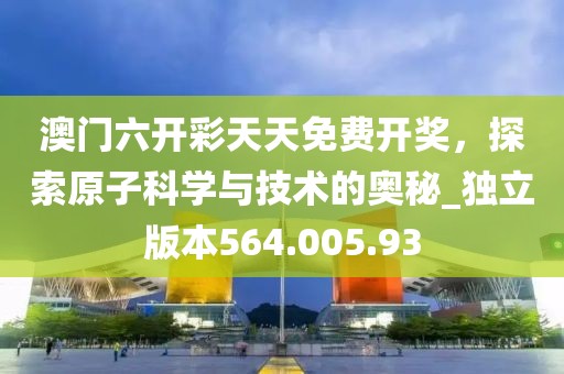 澳门六开彩天天免费开奖，探索原子科学与技术的奥秘_独立版本564.005.93