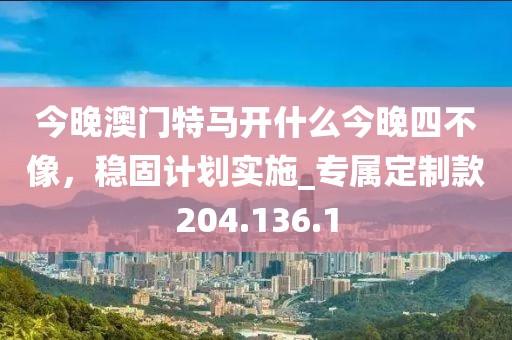 今晚澳门特马开什么今晚四不像，稳固计划实施_专属定制款204.136.1