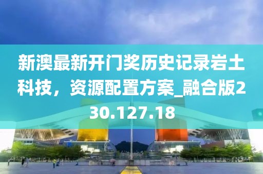 新澳最新开门奖历史记录岩土科技，资源配置方案_融合版230.127.18