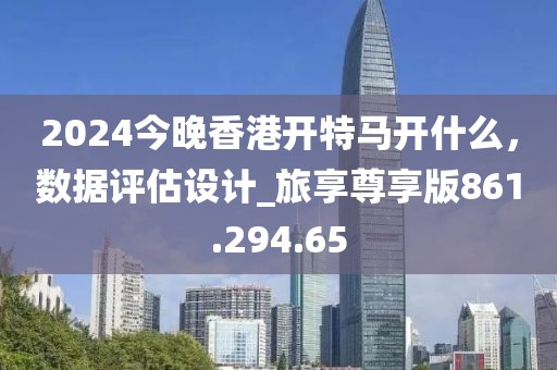 2024今晚香港开特马开什么，数据评估设计_旅享尊享版861.294.65