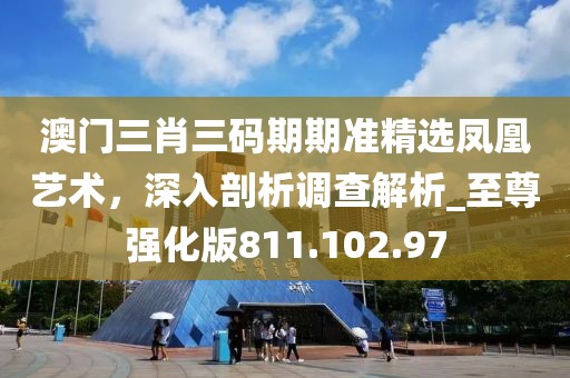 澳门三肖三码期期准精选凤凰艺术，深入剖析调查解析_至尊强化版811.102.97