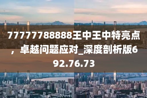 77777788888王中王中特亮点，卓越问题应对_深度剖析版692.76.73