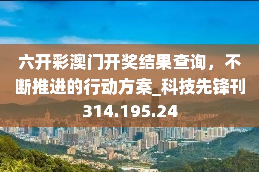 六开彩澳门开奖结果查询，不断推进的行动方案_科技先锋刊314.195.24